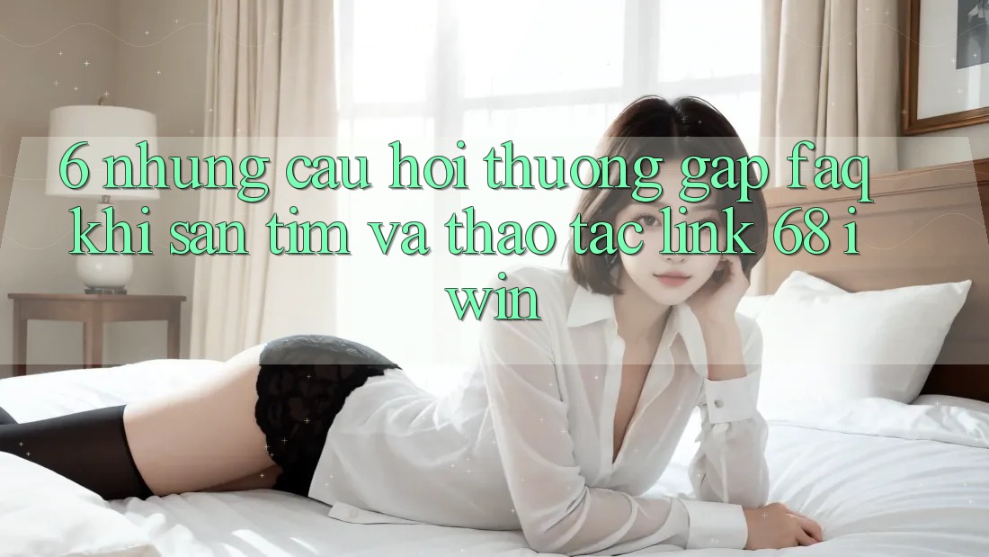 6. Những câu hỏi thường gặp (FAQ) khi săn tìm và thao tác Link 68 iwin 6. Những câu hỏi thường gặp (FAQ) khi săn tìm và thao tác Link 68 iwin