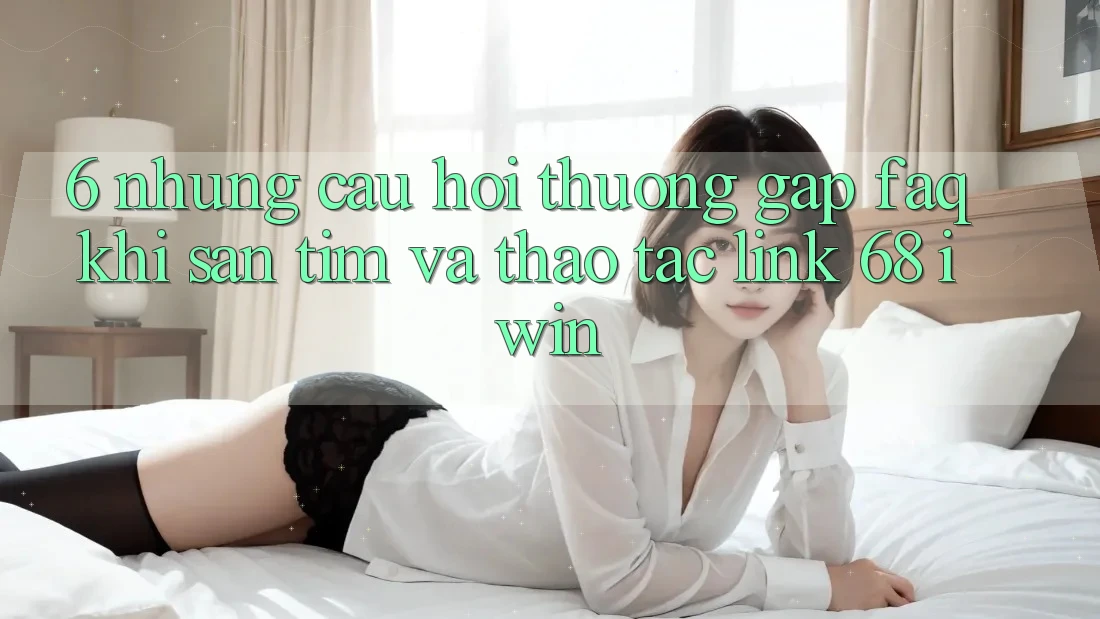 6. Những câu hỏi thường gặp (FAQ) khi săn tìm và thao tác Link 68 iwin 6. Những câu hỏi thường gặp (FAQ) khi săn tìm và thao tác Link 68 iwin