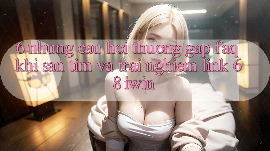 6. Những câu hỏi thường gặp (FAQ) khi săn tìm và trải nghiệm Link 68 iwin 6. Những câu hỏi thường gặp (FAQ) khi săn tìm và trải nghiệm Link 68 iwin