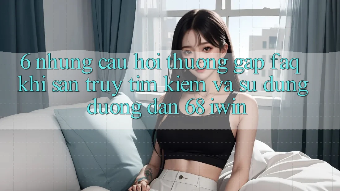6. Những câu hỏi thường gặp (FAQ) khi săn truy tìm kiếm và sử dụng Đường dẫn 68 iwin