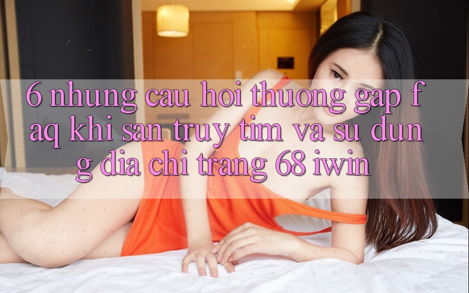 6. Những câu hỏi thường gặp (FAQ) khi săn truy tìm và sử dụng Địa chỉ trang 68 iwin 6. Những câu hỏi thường gặp (FAQ) khi săn truy tìm và sử dụng Địa chỉ trang 68 iwin