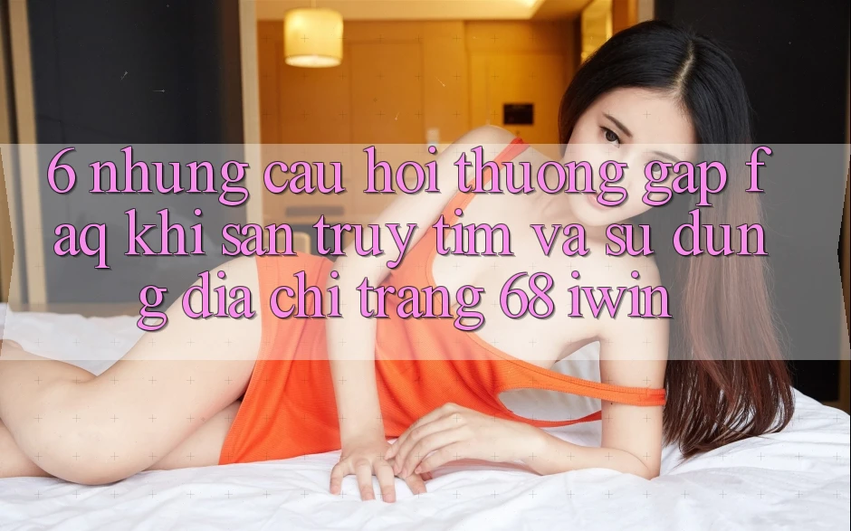 6. Những câu hỏi thường gặp (FAQ) khi săn truy tìm và sử dụng Địa chỉ trang 68 iwin