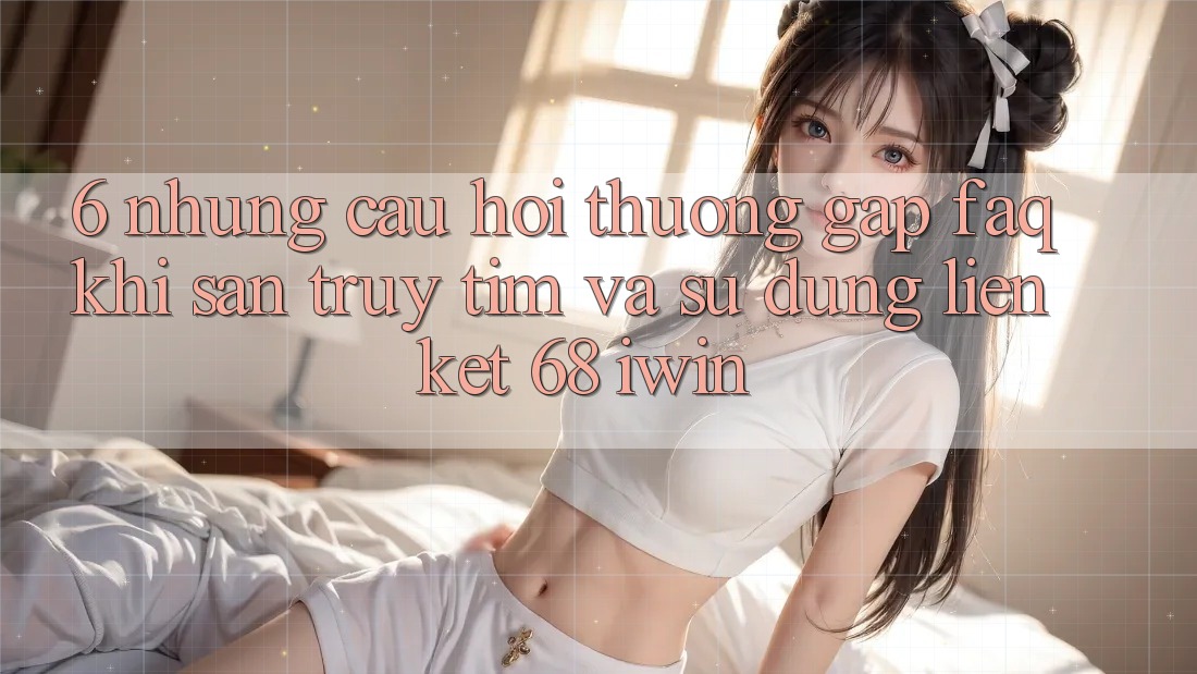 6. Những câu hỏi thường gặp (FAQ) khi săn truy tìm và sử dụng Liên kết 68 iwin 6. Những câu hỏi thường gặp (FAQ) khi săn truy tìm và sử dụng Liên kết 68 iwin