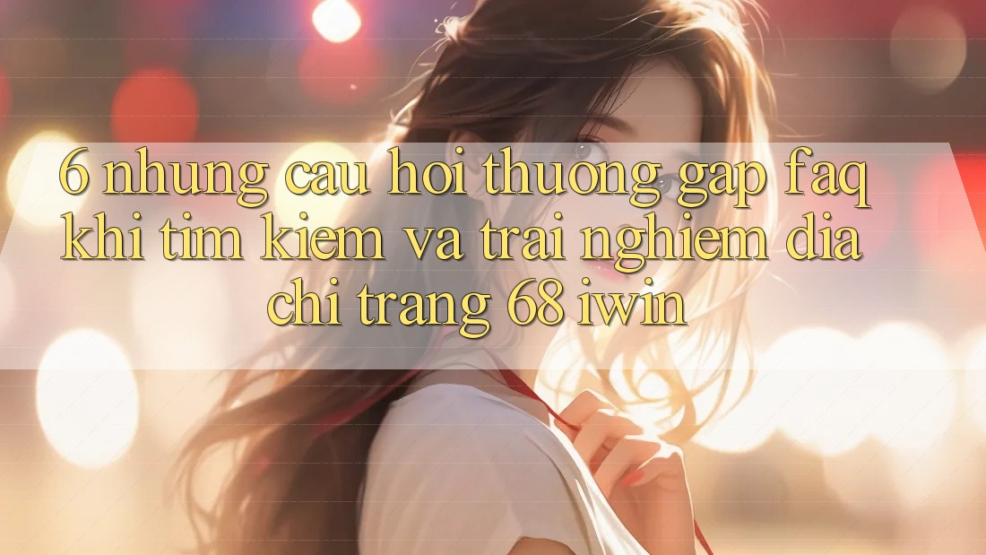 6. Những câu hỏi thường gặp (FAQ) khi tìm kiếm và trải nghiệm Địa chỉ trang 68 iwin 6. Những câu hỏi thường gặp (FAQ) khi tìm kiếm và trải nghiệm Địa chỉ trang 68 iwin