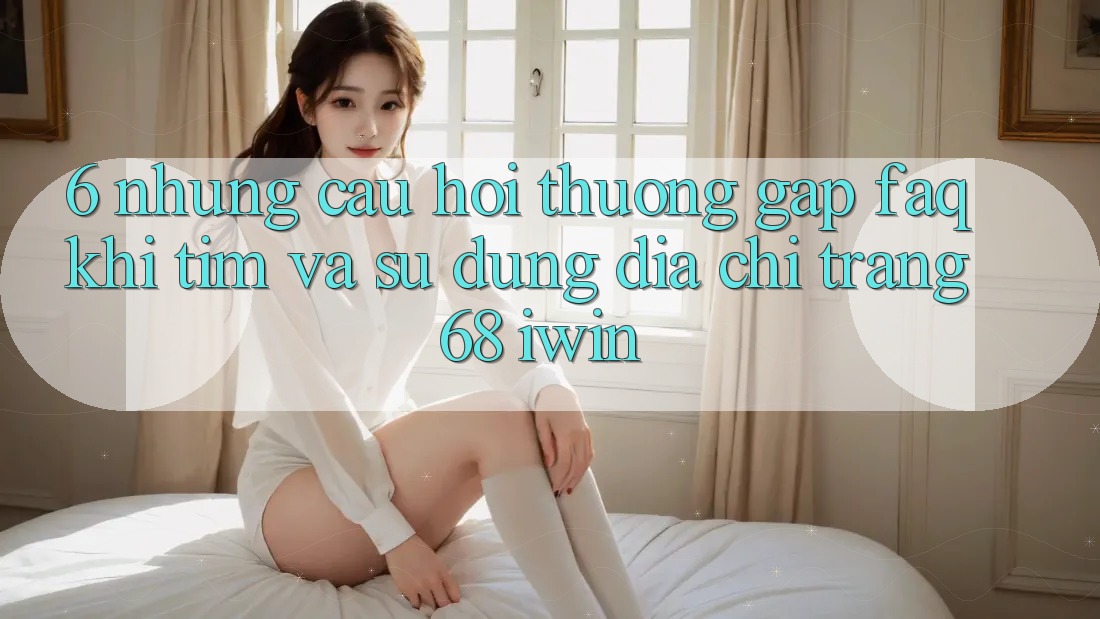 6. Những câu hỏi thường gặp (FAQ) khi tìm và sử dụng Địa chỉ trang 68 iwin 6. Những câu hỏi thường gặp (FAQ) khi tìm và sử dụng Địa chỉ trang 68 iwin