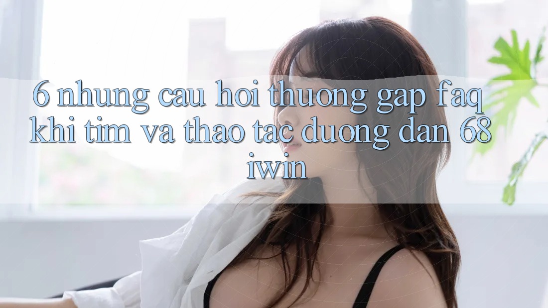 6. Những câu hỏi thường gặp (FAQ) khi tìm và thao tác Đường dẫn 68 iwin 6. Những câu hỏi thường gặp (FAQ) khi tìm và thao tác Đường dẫn 68 iwin