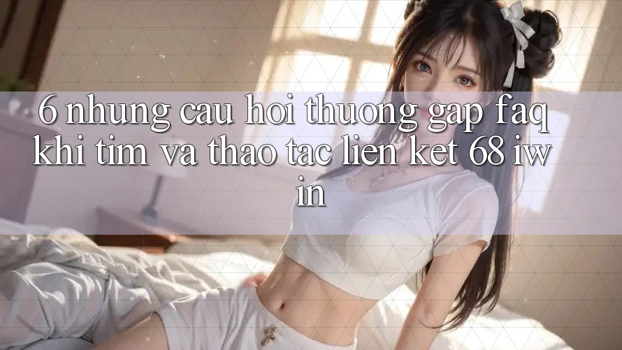 6. Những câu hỏi thường gặp (FAQ) khi tìm và thao tác Liên kết 68 iwin 6. Những câu hỏi thường gặp (FAQ) khi tìm và thao tác Liên kết 68 iwin