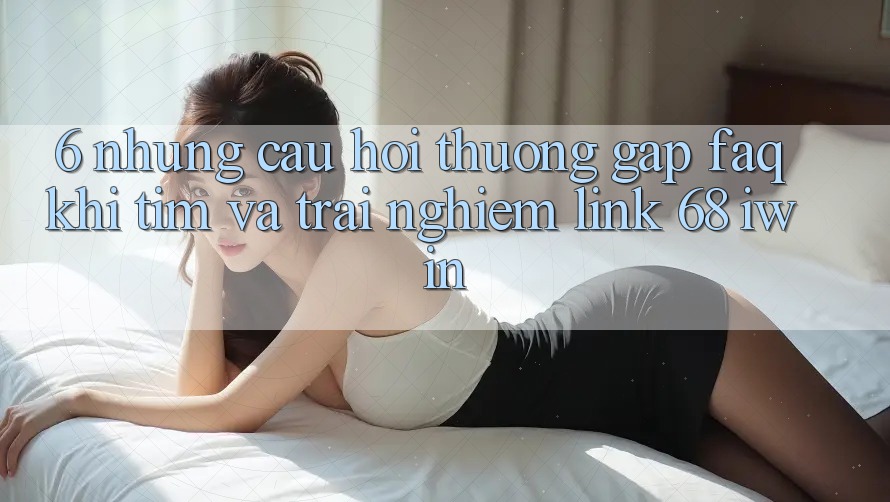 6. Những câu hỏi thường gặp (FAQ) khi tìm và trải nghiệm Link 68 iwin