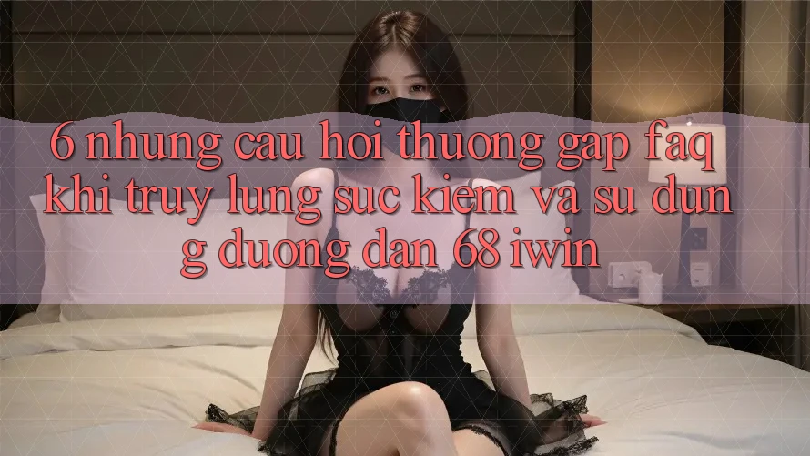 6. Những câu hỏi thường gặp (FAQ) khi truy lùng sục kiếm và sử dụng Đường dẫn 68 iwin 6. Những câu hỏi thường gặp (FAQ) khi truy lùng sục kiếm và sử dụng Đường dẫn 68 iwin