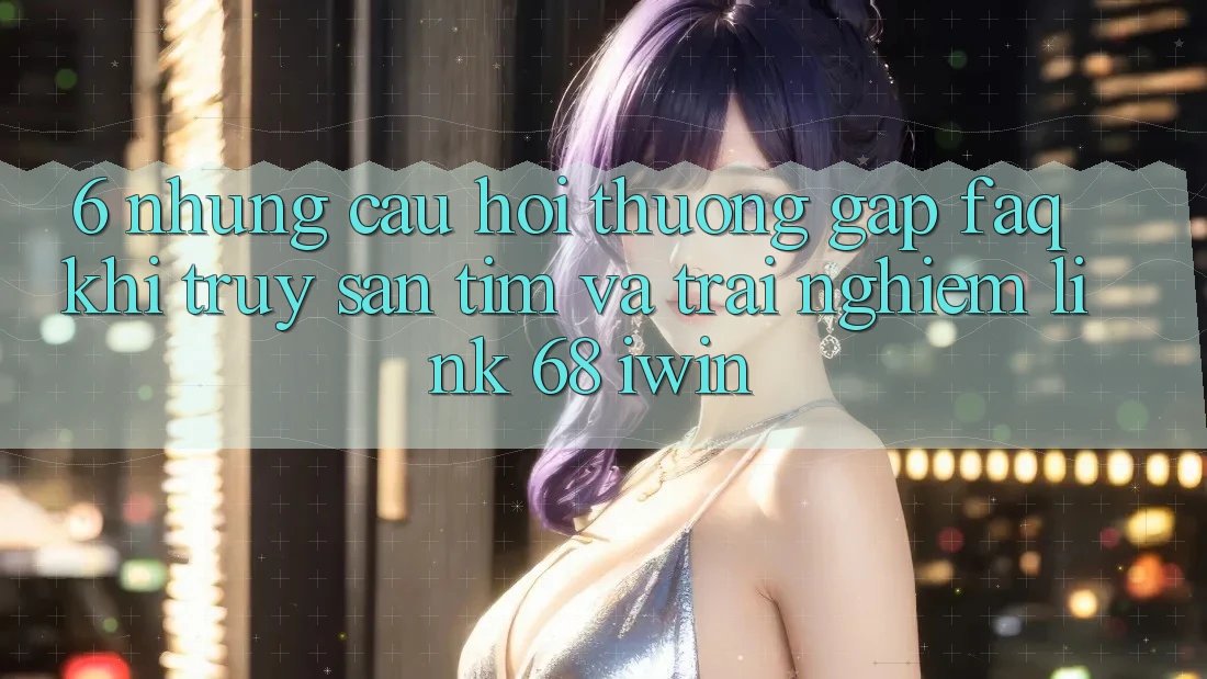 6. Những câu hỏi thường gặp (FAQ) khi truy săn tìm và trải nghiệm Link 68 iwin 6. Những câu hỏi thường gặp (FAQ) khi truy săn tìm và trải nghiệm Link 68 iwin