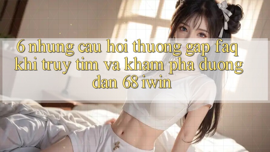 6. Những câu hỏi thường gặp (FAQ) khi truy tìm và khám phá Đường dẫn 68 iwin