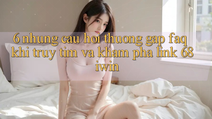 6. Những câu hỏi thường gặp (FAQ) khi truy tìm và khám phá Link 68 iwin 6. Những câu hỏi thường gặp (FAQ) khi truy tìm và khám phá Link 68 iwin