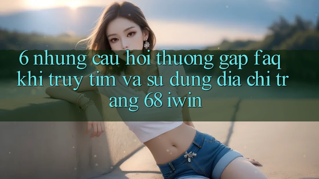 6. Những câu hỏi thường gặp (FAQ) khi truy tìm và sử dụng Địa chỉ trang 68 iwin 6. Những câu hỏi thường gặp (FAQ) khi truy tìm và sử dụng Địa chỉ trang 68 iwin