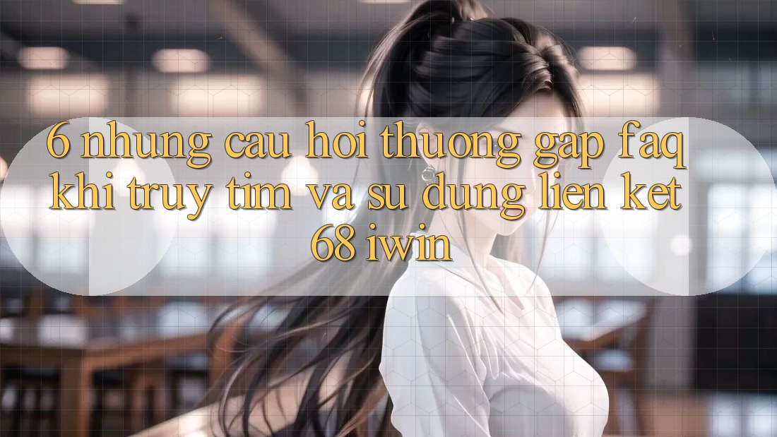 6. Những câu hỏi thường gặp (FAQ) khi truy tìm và sử dụng Liên kết 68 iwin 6. Những câu hỏi thường gặp (FAQ) khi truy tìm và sử dụng Liên kết 68 iwin