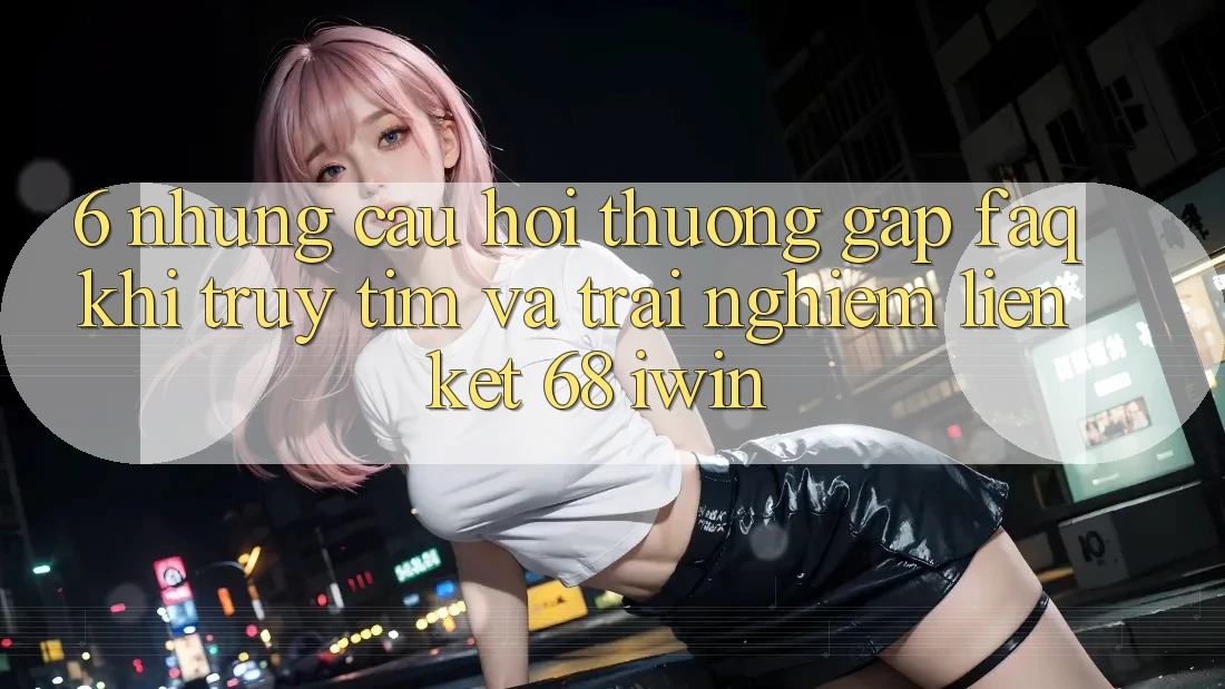 6. Những câu hỏi thường gặp (FAQ) khi truy tìm và trải nghiệm Liên kết 68 iwin