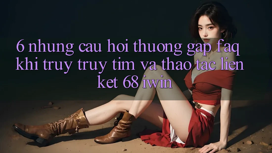 6. Những câu hỏi thường gặp (FAQ) khi truy truy tìm và thao tác Liên kết 68 iwin 6. Những câu hỏi thường gặp (FAQ) khi truy truy tìm và thao tác Liên kết 68 iwin