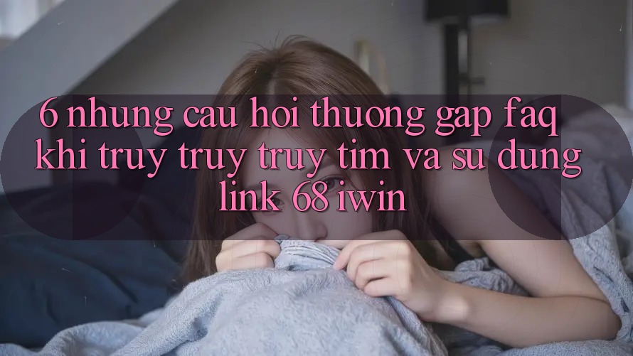 6. Những câu hỏi thường gặp (FAQ) khi truy truy truy tìm và sử dụng Link 68 iwin 6. Những câu hỏi thường gặp (FAQ) khi truy truy truy tìm và sử dụng Link 68 iwin