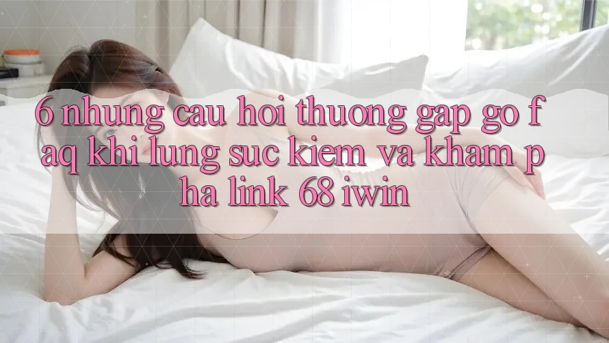 6. Những câu hỏi thường gặp gỡ (FAQ) khi lùng sục kiếm và khám phá Link 68 iwin 6. Những câu hỏi thường gặp gỡ (FAQ) khi lùng sục kiếm và khám phá Link 68 iwin