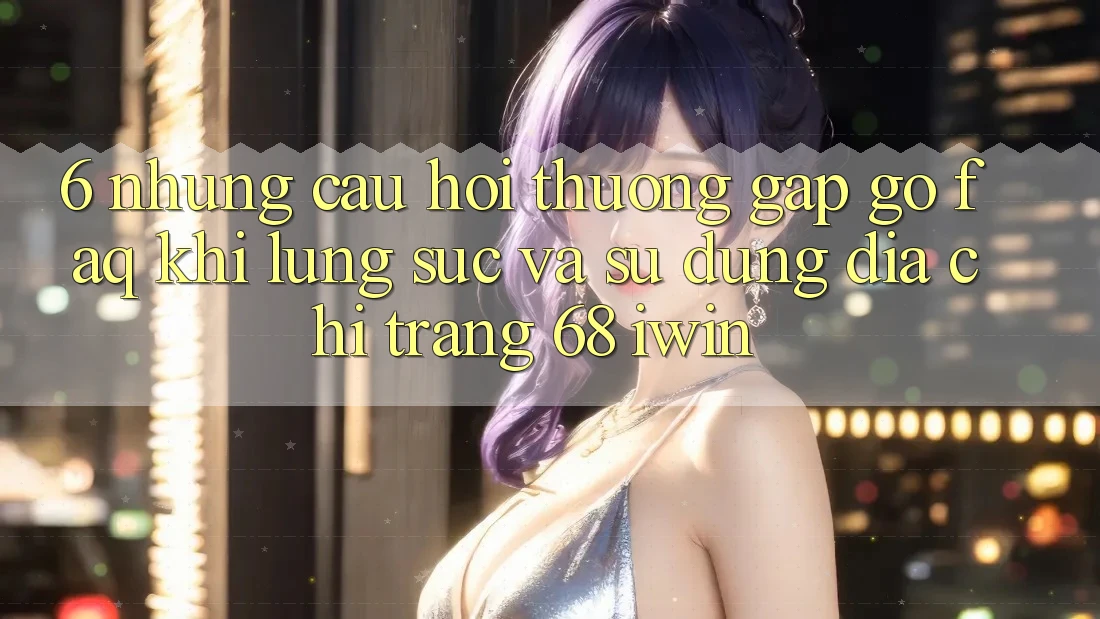 6. Những câu hỏi thường gặp gỡ (FAQ) khi lùng sục và sử dụng Địa chỉ trang 68 iwin 6. Những câu hỏi thường gặp gỡ (FAQ) khi lùng sục và sử dụng Địa chỉ trang 68 iwin