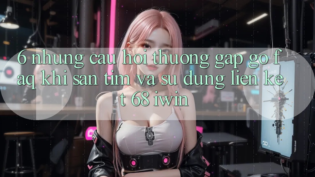 6. Những câu hỏi thường gặp gỡ (FAQ) khi săn tìm và sử dụng Liên kết 68 iwin
