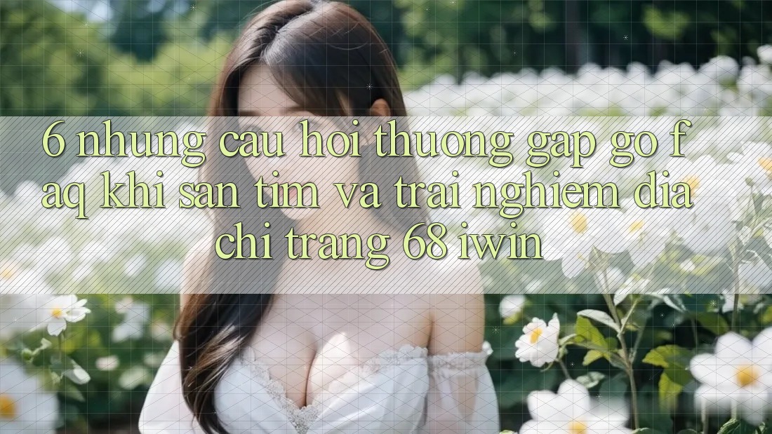 6. Những câu hỏi thường gặp gỡ (FAQ) khi săn tìm và trải nghiệm Địa chỉ trang 68 iwin 6. Những câu hỏi thường gặp gỡ (FAQ) khi săn tìm và trải nghiệm Địa chỉ trang 68 iwin