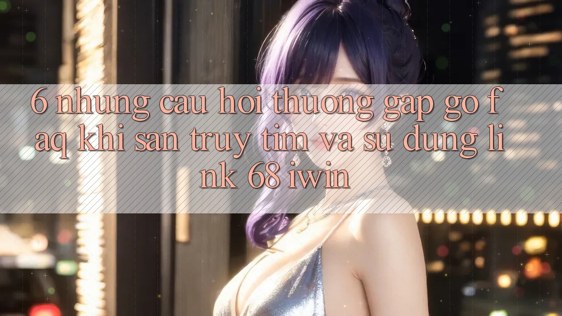 6. Những câu hỏi thường gặp gỡ (FAQ) khi săn truy tìm và sử dụng Link 68 iwin 6. Những câu hỏi thường gặp gỡ (FAQ) khi săn truy tìm và sử dụng Link 68 iwin