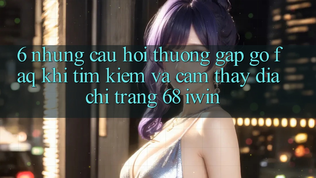 6. Những câu hỏi thường gặp gỡ (FAQ) khi tìm kiếm và cảm thấy Địa chỉ trang 68 iwin 6. Những câu hỏi thường gặp gỡ (FAQ) khi tìm kiếm và cảm thấy Địa chỉ trang 68 iwin