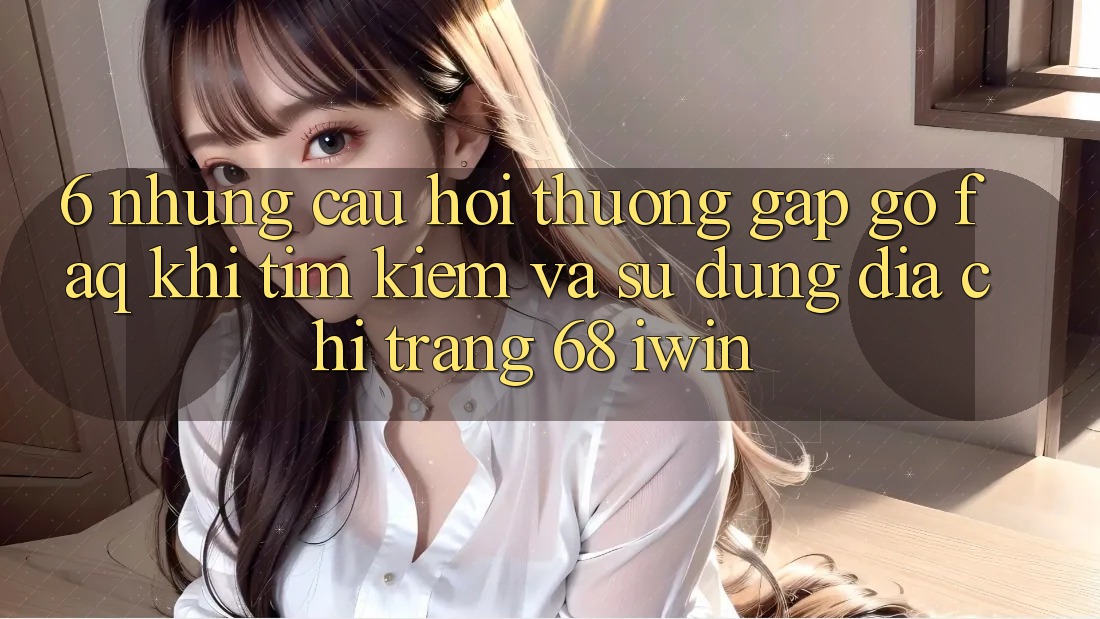 6. Những câu hỏi thường gặp gỡ (FAQ) khi tìm kiếm và sử dụng Địa chỉ trang 68 iwin 6. Những câu hỏi thường gặp gỡ (FAQ) khi tìm kiếm và sử dụng Địa chỉ trang 68 iwin
