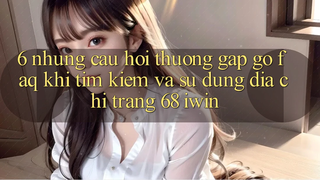 6. Những câu hỏi thường gặp gỡ (FAQ) khi tìm kiếm và sử dụng Địa chỉ trang 68 iwin 6. Những câu hỏi thường gặp gỡ (FAQ) khi tìm kiếm và sử dụng Địa chỉ trang 68 iwin
