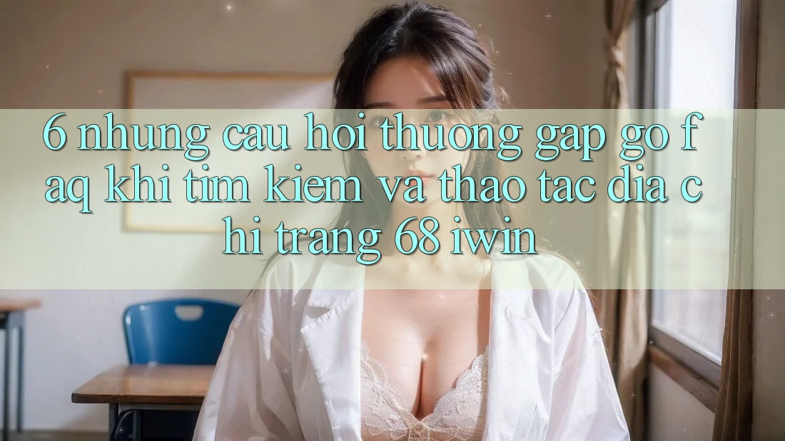 6. Những câu hỏi thường gặp gỡ (FAQ) khi tìm kiếm và thao tác Địa chỉ trang 68 iwin 6. Những câu hỏi thường gặp gỡ (FAQ) khi tìm kiếm và thao tác Địa chỉ trang 68 iwin