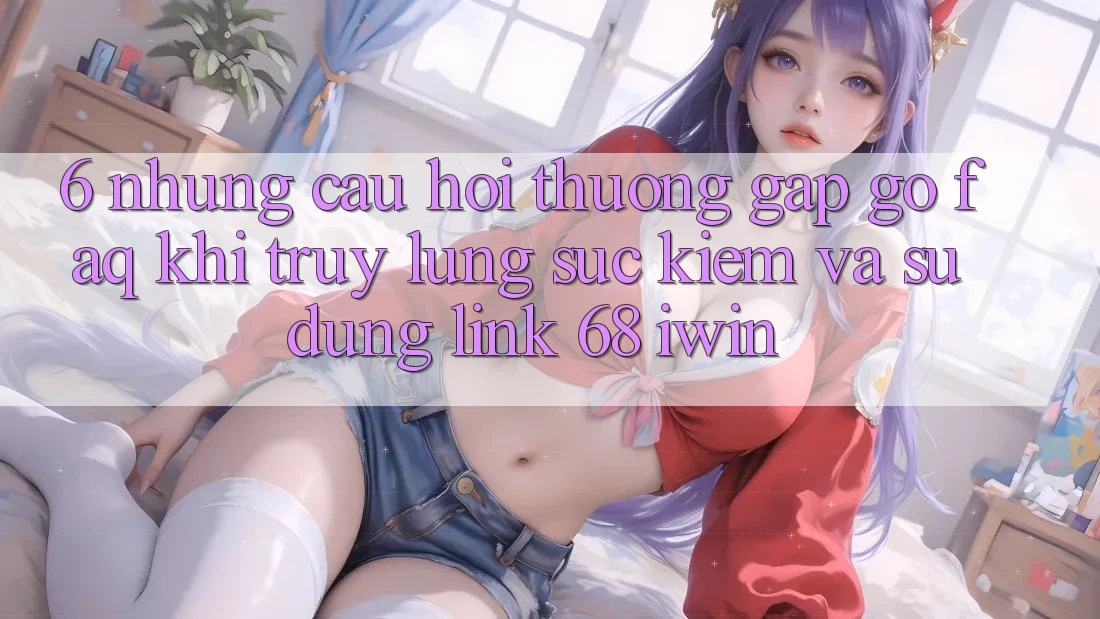 6. Những câu hỏi thường gặp gỡ (FAQ) khi truy lùng sục kiếm và sử dụng Link 68 iwin 6. Những câu hỏi thường gặp gỡ (FAQ) khi truy lùng sục kiếm và sử dụng Link 68 iwin