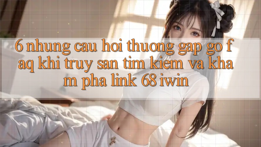 6. Những câu hỏi thường gặp gỡ (FAQ) khi truy săn tìm kiếm và khám phá Link 68 iwin 6. Những câu hỏi thường gặp gỡ (FAQ) khi truy săn tìm kiếm và khám phá Link 68 iwin