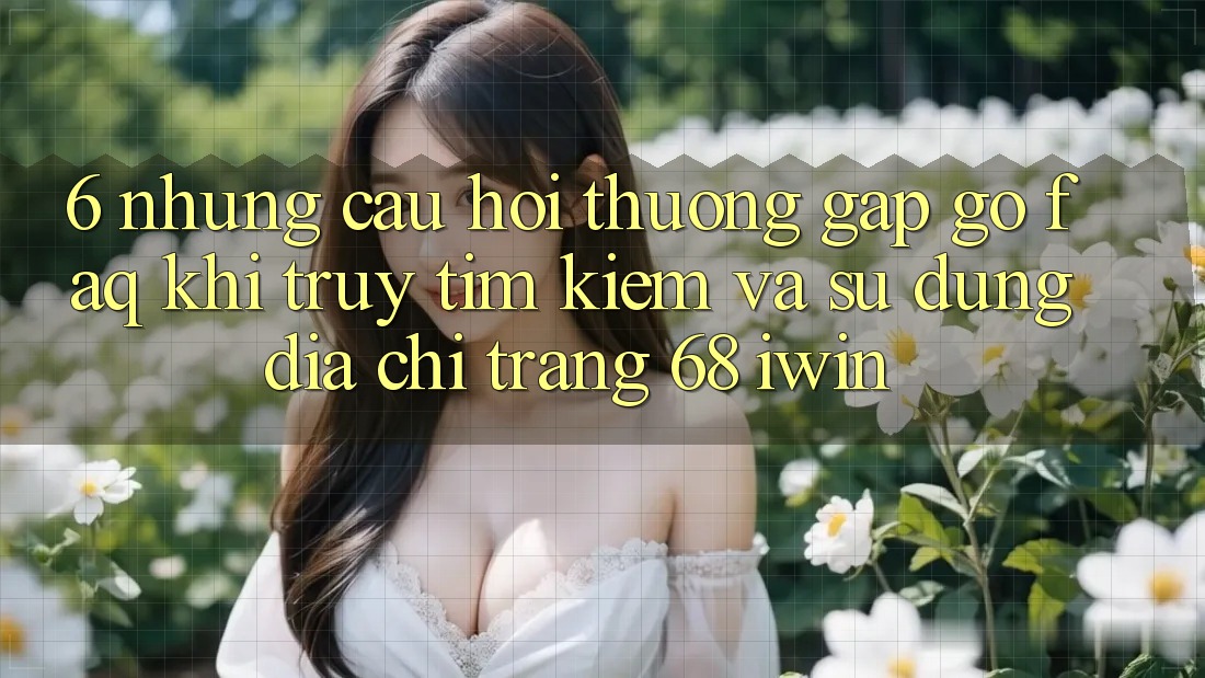 6. Những câu hỏi thường gặp gỡ (FAQ) khi truy tìm kiếm và sử dụng Địa chỉ trang 68 iwin 6. Những câu hỏi thường gặp gỡ (FAQ) khi truy tìm kiếm và sử dụng Địa chỉ trang 68 iwin