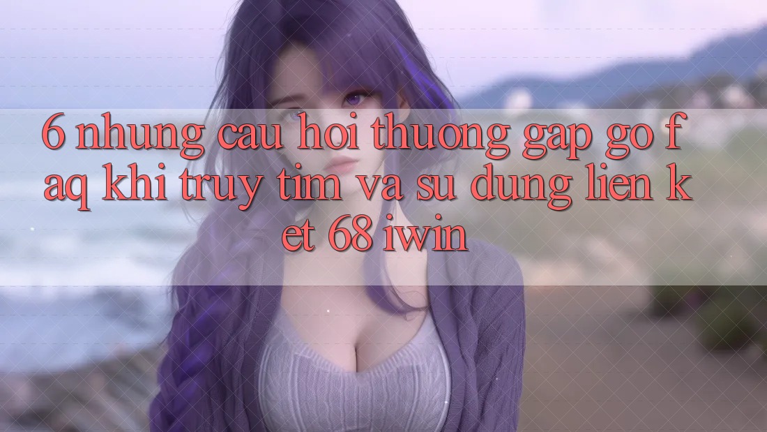 6. Những câu hỏi thường gặp gỡ (FAQ) khi truy tìm và sử dụng Liên kết 68 iwin 6. Những câu hỏi thường gặp gỡ (FAQ) khi truy tìm và sử dụng Liên kết 68 iwin