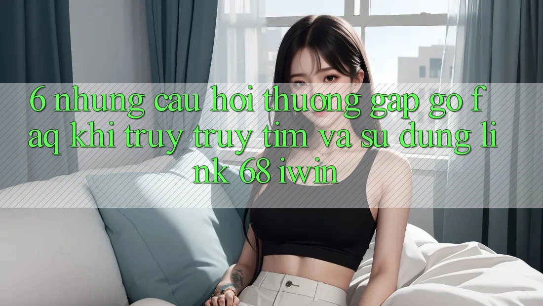 6. Những câu hỏi thường gặp gỡ (FAQ) khi truy truy tìm và sử dụng Link 68 iwin 6. Những câu hỏi thường gặp gỡ (FAQ) khi truy truy tìm và sử dụng Link 68 iwin