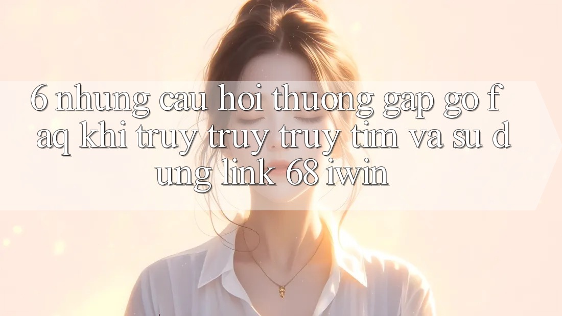 6. Những câu hỏi thường gặp gỡ (FAQ) khi truy truy truy tìm và sử dụng Link 68 iwin 6. Những câu hỏi thường gặp gỡ (FAQ) khi truy truy truy tìm và sử dụng Link 68 iwin
