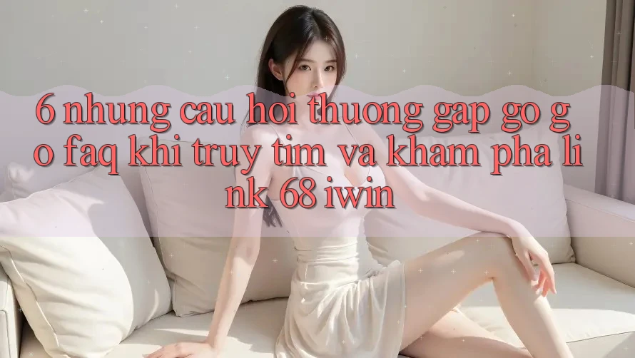 6. Những câu hỏi thường gặp gỡ gỡ (FAQ) khi truy tìm và khám phá Link 68 iwin 6. Những câu hỏi thường gặp gỡ gỡ (FAQ) khi truy tìm và khám phá Link 68 iwin