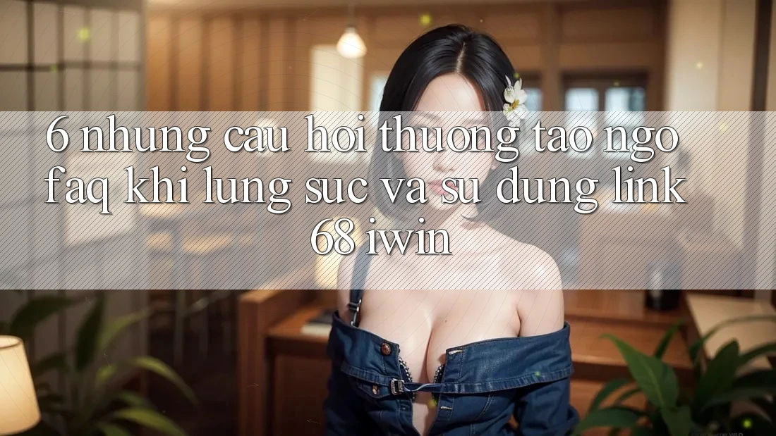 6. Những câu hỏi thường tao ngộ (FAQ) khi lùng sục và sử dụng Link 68 iwin 6. Những câu hỏi thường tao ngộ (FAQ) khi lùng sục và sử dụng Link 68 iwin