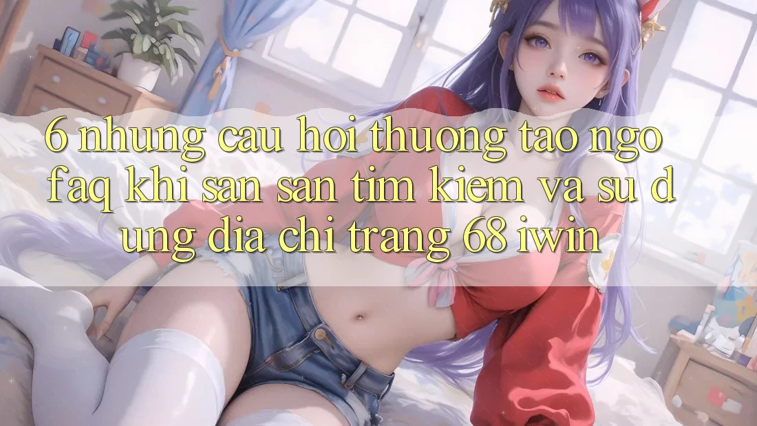 6. Những câu hỏi thường tao ngộ (FAQ) khi săn săn tìm kiếm và sử dụng Địa chỉ trang 68 iwin