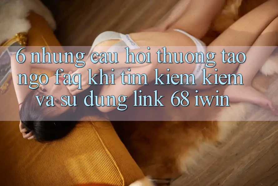 6. Những câu hỏi thường tao ngộ (FAQ) khi tìm kiếm kiếm và sử dụng Link 68 iwin 6. Những câu hỏi thường tao ngộ (FAQ) khi tìm kiếm kiếm và sử dụng Link 68 iwin