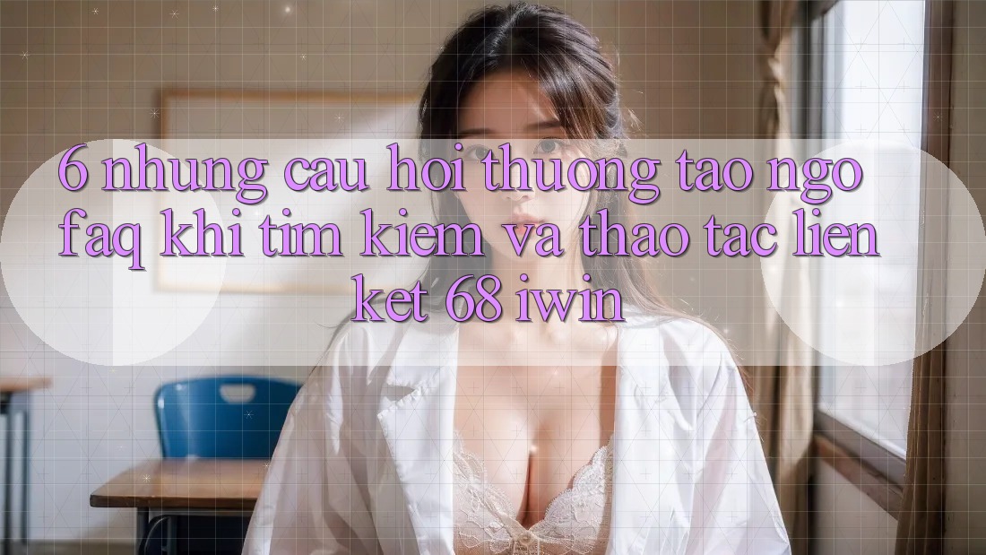 6. Những câu hỏi thường tao ngộ (FAQ) khi tìm kiếm và thao tác Liên kết 68 iwin 6. Những câu hỏi thường tao ngộ (FAQ) khi tìm kiếm và thao tác Liên kết 68 iwin
