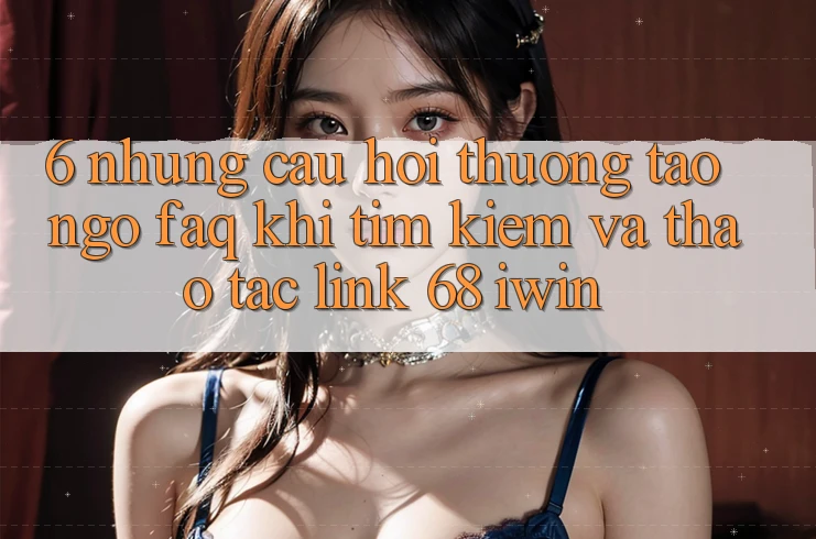 6. Những câu hỏi thường tao ngộ (FAQ) khi tìm kiếm và thao tác Link 68 iwin 6. Những câu hỏi thường tao ngộ (FAQ) khi tìm kiếm và thao tác Link 68 iwin