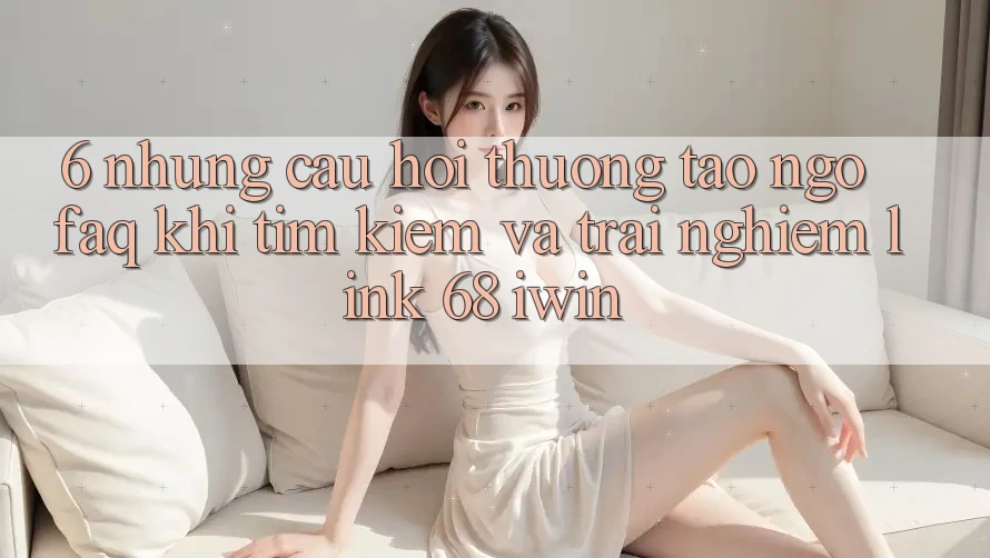 6. Những câu hỏi thường tao ngộ (FAQ) khi tìm kiếm và trải nghiệm Link 68 iwin
