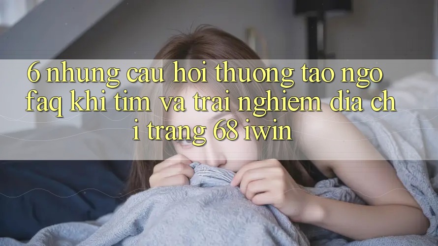 6. Những câu hỏi thường tao ngộ (FAQ) khi tìm và trải nghiệm Địa chỉ trang 68 iwin 6. Những câu hỏi thường tao ngộ (FAQ) khi tìm và trải nghiệm Địa chỉ trang 68 iwin