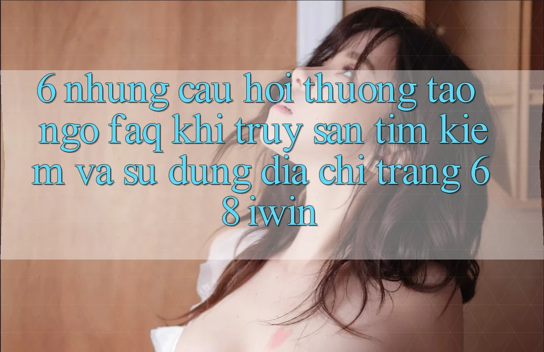 6. Những câu hỏi thường tao ngộ (FAQ) khi truy săn tìm kiếm và sử dụng Địa chỉ trang 68 iwin 6. Những câu hỏi thường tao ngộ (FAQ) khi truy săn tìm kiếm và sử dụng Địa chỉ trang 68 iwin