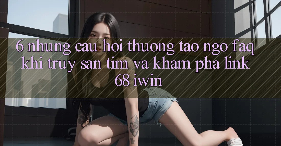 6. Những câu hỏi thường tao ngộ (FAQ) khi truy săn tìm và khám phá Link 68 iwin 6. Những câu hỏi thường tao ngộ (FAQ) khi truy săn tìm và khám phá Link 68 iwin