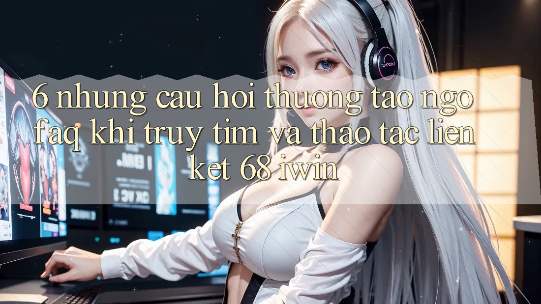 6. Những câu hỏi thường tao ngộ (FAQ) khi truy tìm và thao tác Liên kết 68 iwin