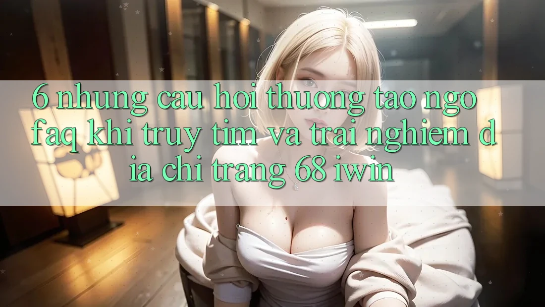 6. Những câu hỏi thường tao ngộ (FAQ) khi truy tìm và trải nghiệm Địa chỉ trang 68 iwin