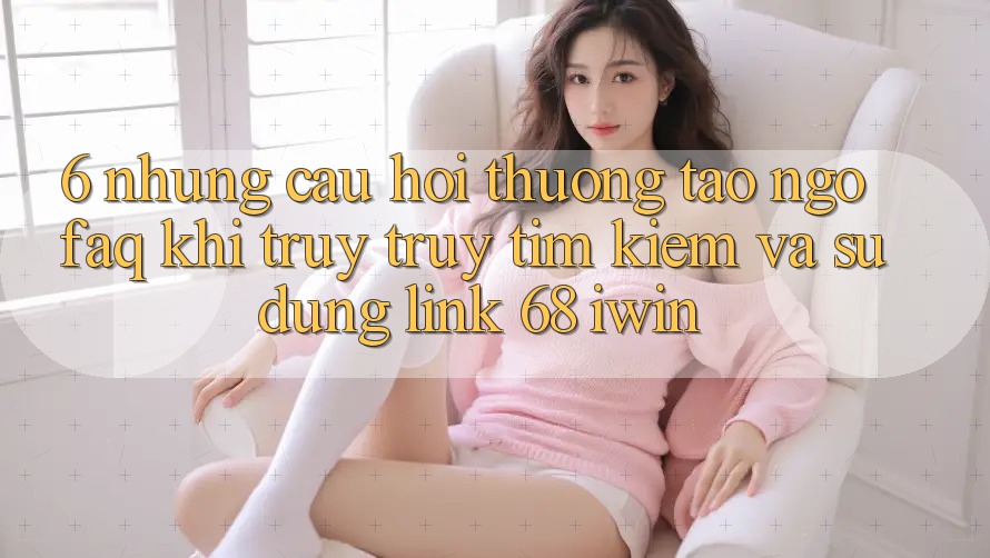 6. Những câu hỏi thường tao ngộ (FAQ) khi truy truy tìm kiếm và sử dụng Link 68 iwin