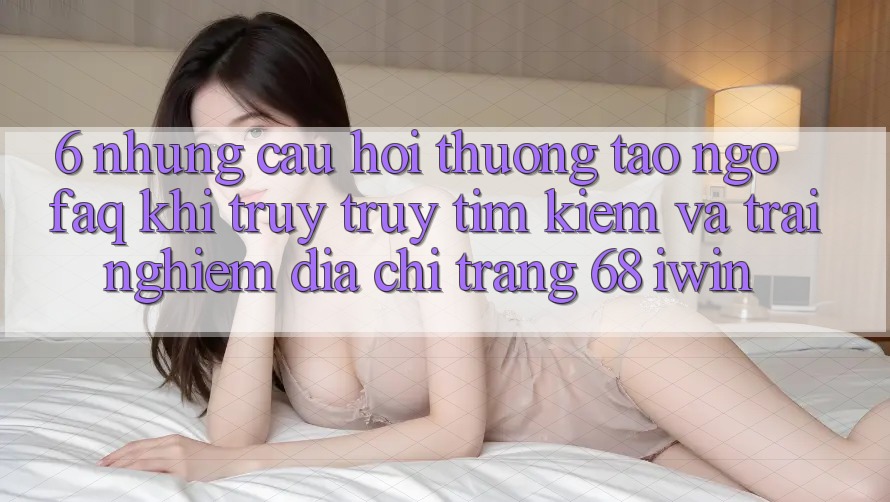 6. Những câu hỏi thường tao ngộ (FAQ) khi truy truy tìm kiếm và trải nghiệm Địa chỉ trang 68 iwin 6. Những câu hỏi thường tao ngộ (FAQ) khi truy truy tìm kiếm và trải nghiệm Địa chỉ trang 68 iwin